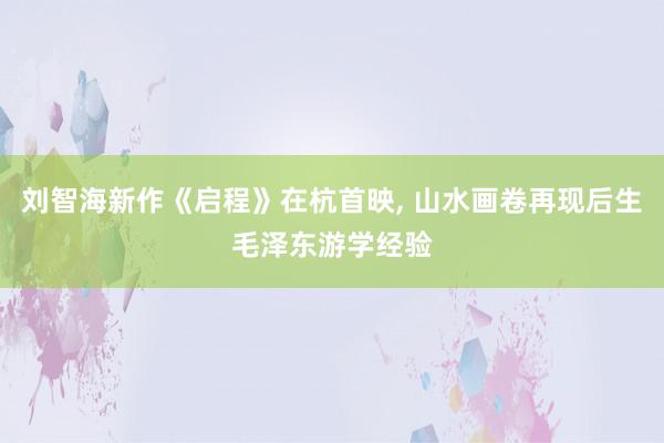 刘智海新作《启程》在杭首映, 山水画卷再现后生毛泽东游学经验