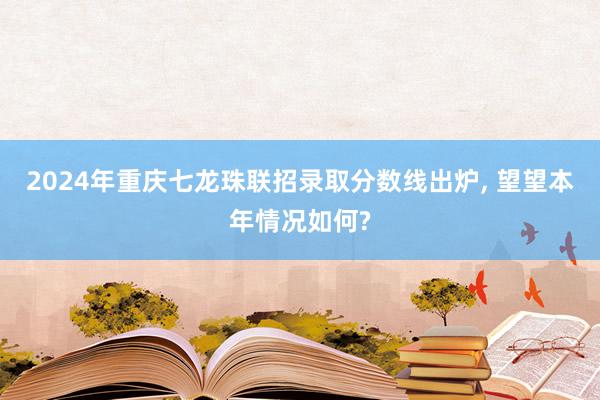 2024年重庆七龙珠联招录取分数线出炉, 望望本年情况如何?