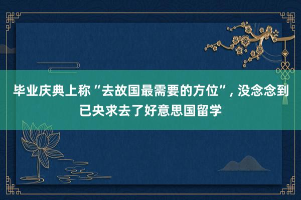 毕业庆典上称“去故国最需要的方位”, 没念念到已央求去了好意思国留学