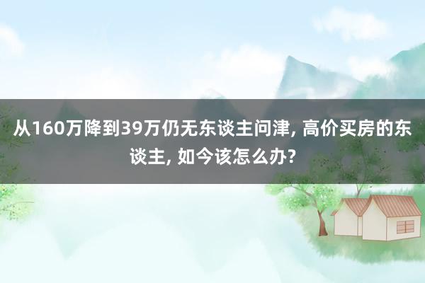 从160万降到39万仍无东谈主问津, 高价买房的东谈主, 如今该怎么办?