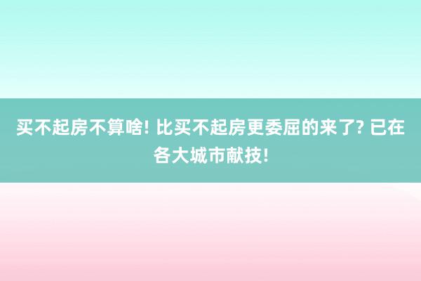 买不起房不算啥! 比买不起房更委屈的来了? 已在各大城市献技!