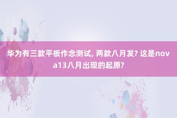 华为有三款平板作念测试, 两款八月发? 这是nova13八月出现的起原?