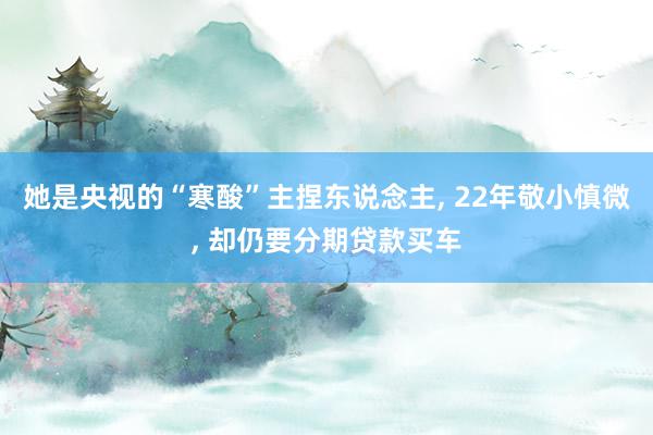 她是央视的“寒酸”主捏东说念主, 22年敬小慎微, 却仍要分期贷款买车