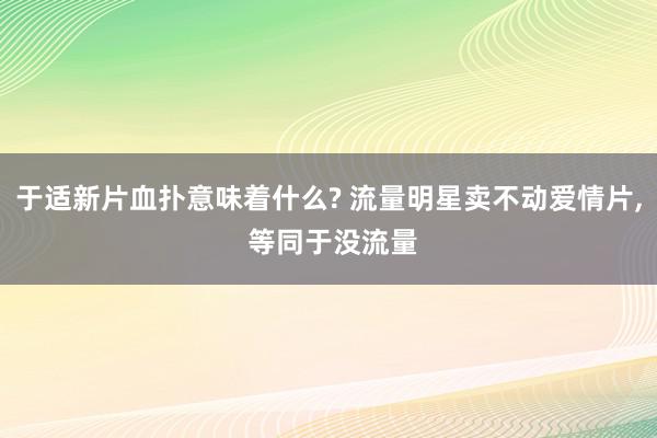 于适新片血扑意味着什么? 流量明星卖不动爱情片, 等同于没流量