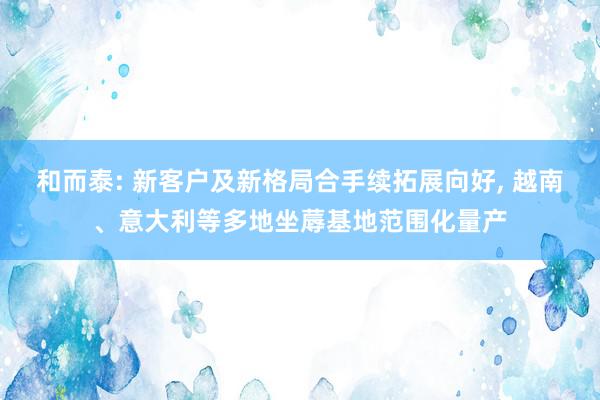 和而泰: 新客户及新格局合手续拓展向好, 越南、意大利等多地坐蓐基地范围化量产