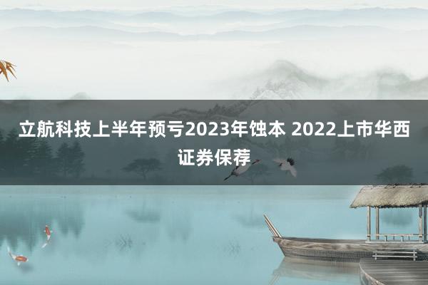 立航科技上半年预亏2023年蚀本 2022上市华西证券保荐