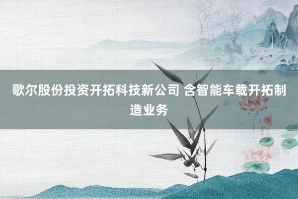 歌尔股份投资开拓科技新公司 含智能车载开拓制造业务