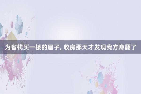 为省钱买一楼的屋子, 收房那天才发现我方赚翻了