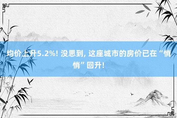 均价上升5.2%! 没思到, 这座城市的房价已在“悄悄”回升!