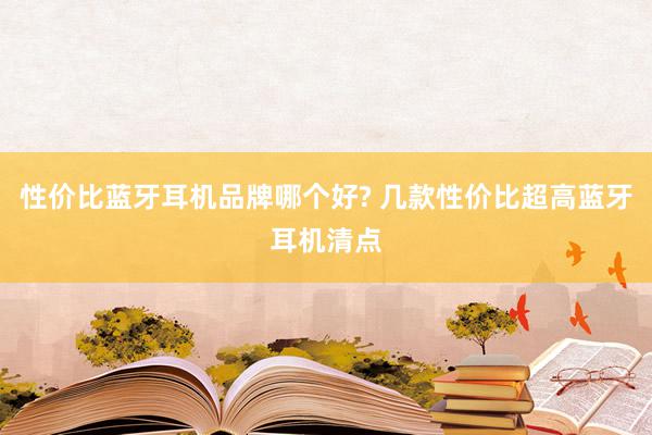 性价比蓝牙耳机品牌哪个好? 几款性价比超高蓝牙耳机清点