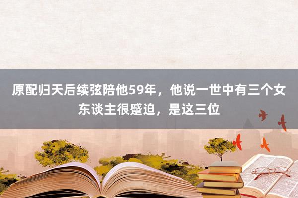 原配归天后续弦陪他59年，他说一世中有三个女东谈主很蹙迫，是这三位