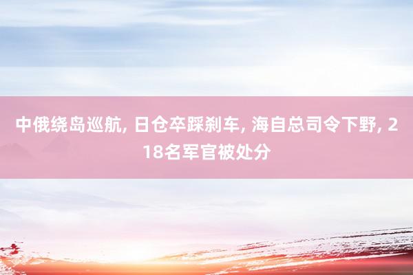 中俄绕岛巡航, 日仓卒踩刹车, 海自总司令下野, 218名军官被处分