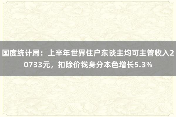 国度统计局：上半年世界住户东谈主均可主管收入20733元，扣除价钱身分本色增长5.3%