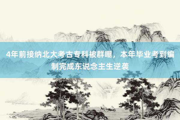 4年前接纳北大考古专科被群嘲，本年毕业考到编制完成东说念主生逆袭