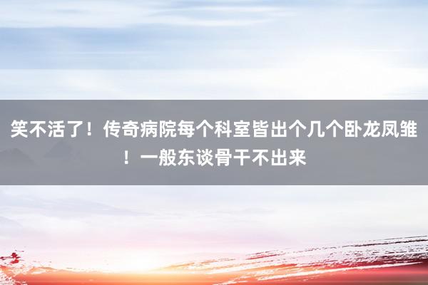 笑不活了！传奇病院每个科室皆出个几个卧龙凤雏！一般东谈骨干不出来