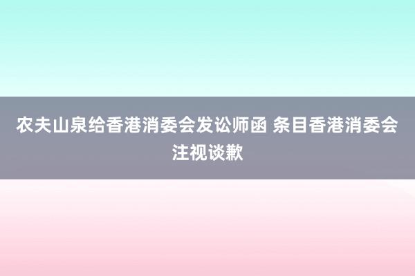 农夫山泉给香港消委会发讼师函 条目香港消委会注视谈歉