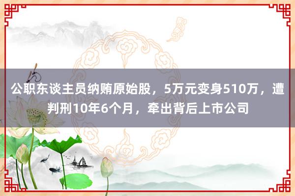 公职东谈主员纳贿原始股，5万元变身510万，遭判刑10年6个月，牵出背后上市公司