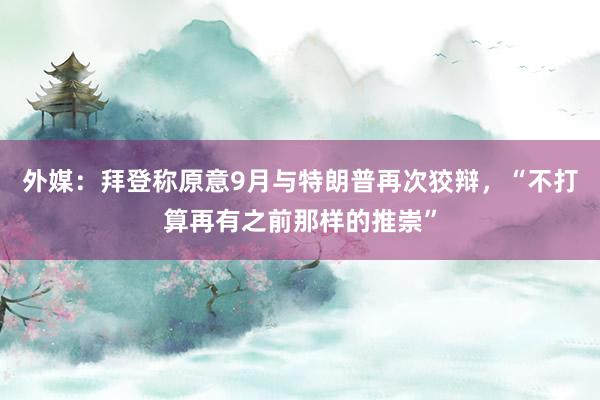 外媒：拜登称原意9月与特朗普再次狡辩，“不打算再有之前那样的推崇”