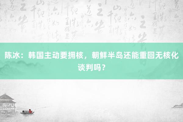 陈冰：韩国主动要拥核，朝鲜半岛还能重回无核化谈判吗？