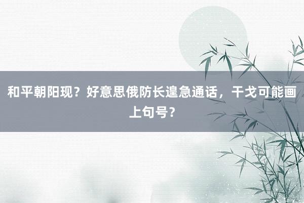 和平朝阳现？好意思俄防长遑急通话，干戈可能画上句号？