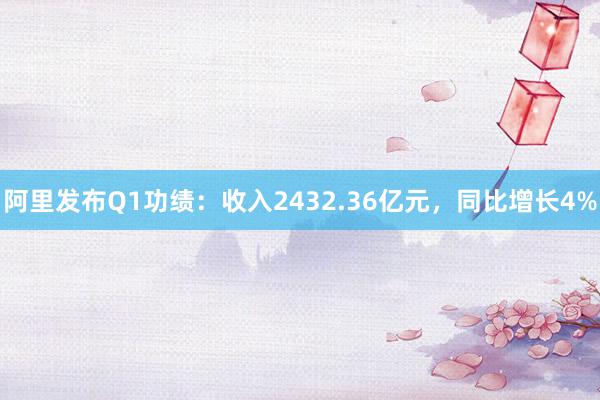 阿里发布Q1功绩：收入2432.36亿元，同比增长4%