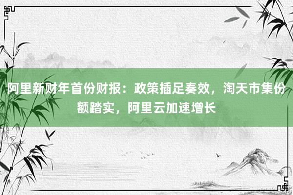 阿里新财年首份财报：政策插足奏效，淘天市集份额踏实，阿里云加速增长