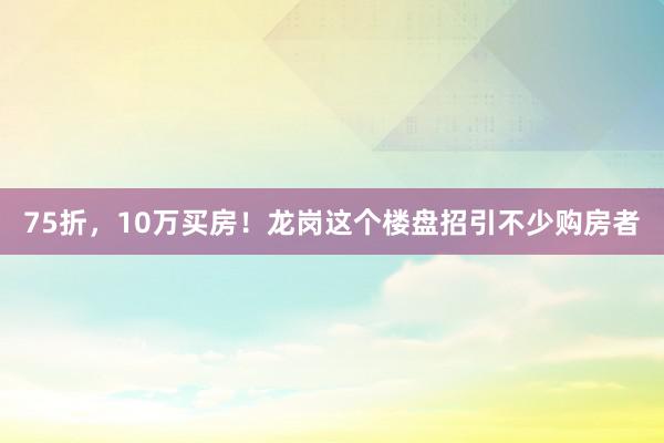 75折，10万买房！龙岗这个楼盘招引不少购房者