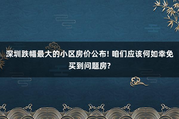 深圳跌幅最大的小区房价公布! 咱们应该何如幸免买到问题房?