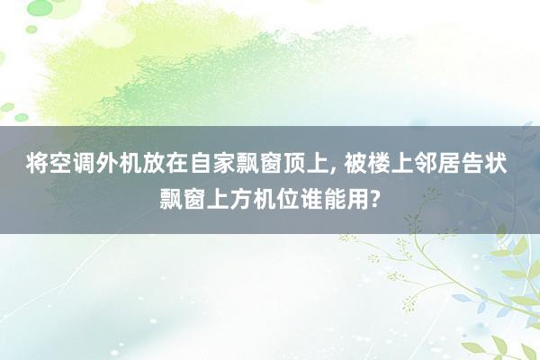 将空调外机放在自家飘窗顶上, 被楼上邻居告状 飘窗上方机位谁能用?