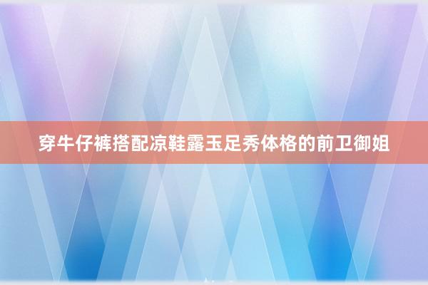 穿牛仔裤搭配凉鞋露玉足秀体格的前卫御姐