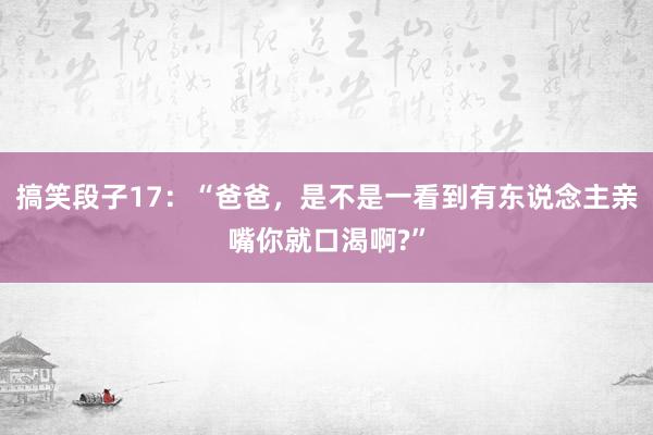 搞笑段子17：“爸爸，是不是一看到有东说念主亲嘴你就口渴啊?”