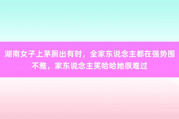 湖南女子上茅厕出有时，全家东说念主都在强势围不雅，家东说念主笑哈哈她很难过