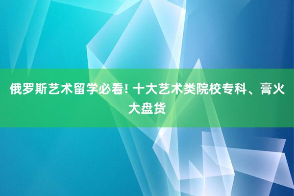 俄罗斯艺术留学必看! 十大艺术类院校专科、膏火大盘货