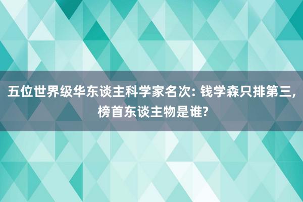 五位世界级华东谈主科学家名次: 钱学森只排第三, 榜首东谈主物是谁?