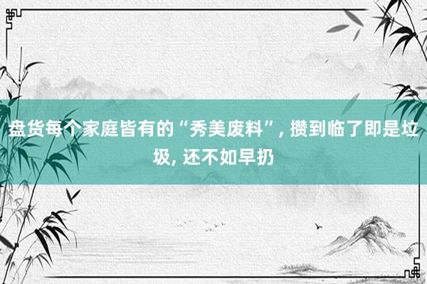 盘货每个家庭皆有的“秀美废料”, 攒到临了即是垃圾, 还不如早扔