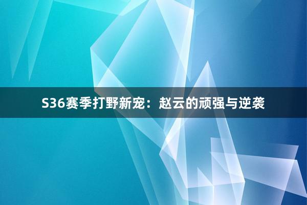 S36赛季打野新宠：赵云的顽强与逆袭