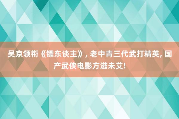 吴京领衔《镖东谈主》, 老中青三代武打精英, 国产武侠电影方滋未艾!