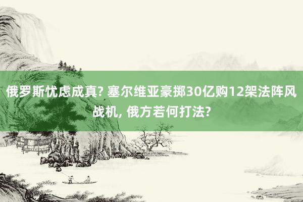 俄罗斯忧虑成真? 塞尔维亚豪掷30亿购12架法阵风战机, 俄方若何打法?