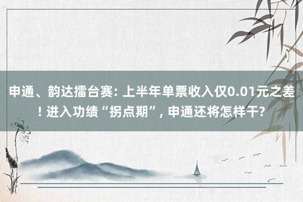 申通、韵达擂台赛: 上半年单票收入仅0.01元之差! 进入功绩“拐点期”, 申通还将怎样干?