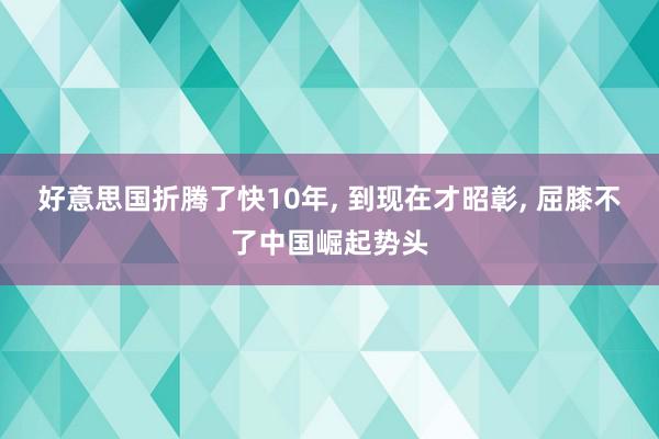 好意思国折腾了快10年, 到现在才昭彰, 屈膝不了中国崛起势头