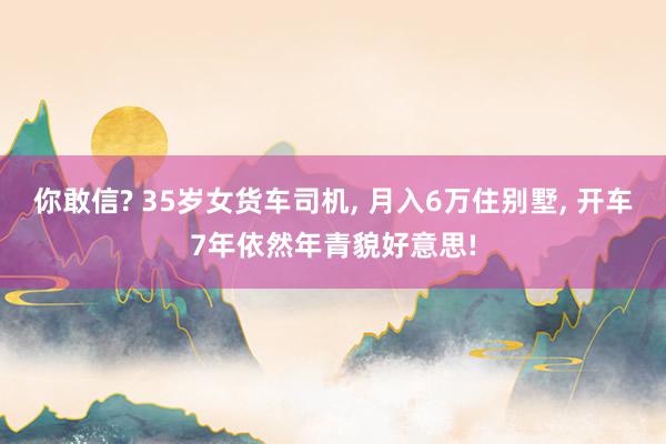 你敢信? 35岁女货车司机, 月入6万住别墅, 开车7年依然年青貌好意思!