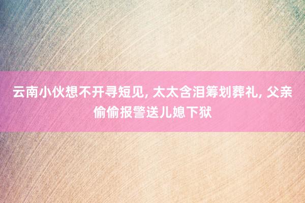 云南小伙想不开寻短见, 太太含泪筹划葬礼, 父亲偷偷报警送儿媳下狱