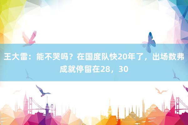 王大雷：能不哭吗？在国度队快20年了，出场数弗成就停留在28，30