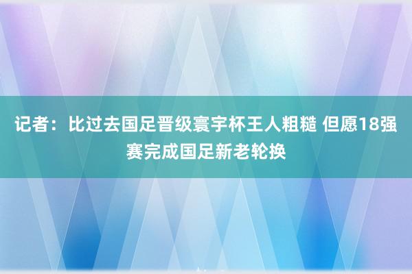 记者：比过去国足晋级寰宇杯王人粗糙 但愿18强赛完成国足新老轮换