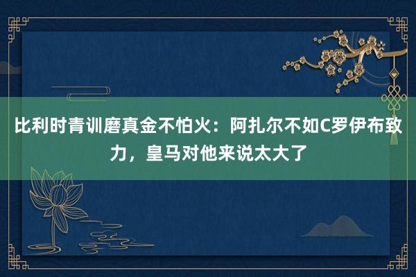 比利时青训磨真金不怕火：阿扎尔不如C罗伊布致力，皇马对他来说太大了