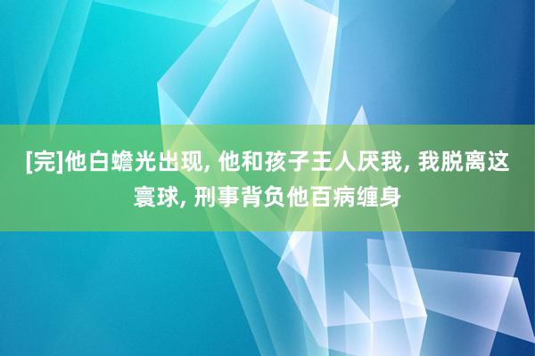 [完]他白蟾光出现, 他和孩子王人厌我, 我脱离这寰球, 刑事背负他百病缠身