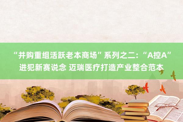 “并购重组活跃老本商场”系列之二: “A控A”进犯新赛说念 迈瑞医疗打造产业整合范本