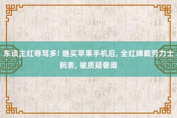 东谈主红辱骂多! 继买苹果手机后, 全红婵戴劳力士腕表, 被质疑奢靡