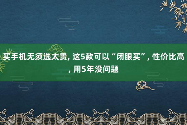 买手机无须选太贵, 这5款可以“闭眼买”, 性价比高, 用5年没问题