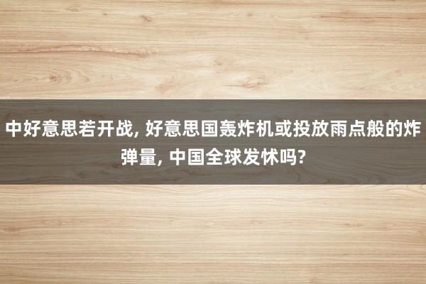 中好意思若开战, 好意思国轰炸机或投放雨点般的炸弹量, 中国全球发怵吗?